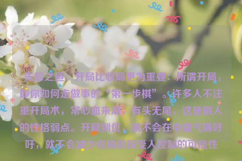  先后之道：开局比收局更为重要：所谓开局，即你如何走做事的“第一步棋”。许多人不注重开局术，常心血来潮，有头无尾，这是做人的性格弱点。开局到位，就不会在中盘气喘吁吁，就不会减少收局阶段受人控制的可能性