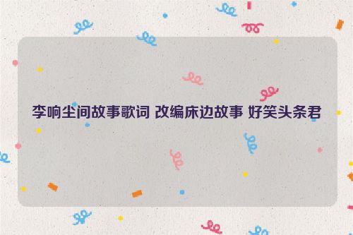 李响尘间故事歌词 改编床边故事 好笑头条君