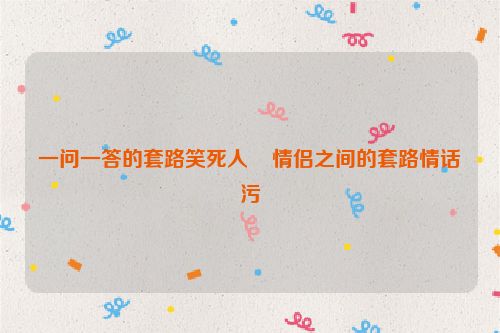 一问一答的套路笑死人    情侣之间的套路情话污
