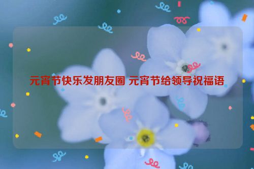 元宵节快乐发朋友圈 元宵节给领导祝福语