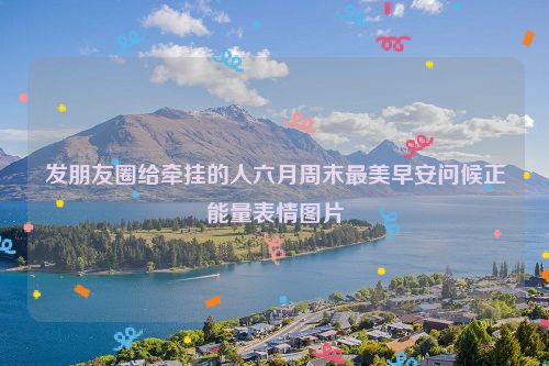 发朋友圈给牵挂的人六月周末最美早安问候正能量表情图片