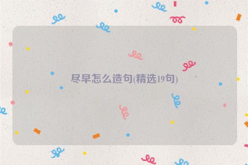 尽早怎么造句(精选19句)