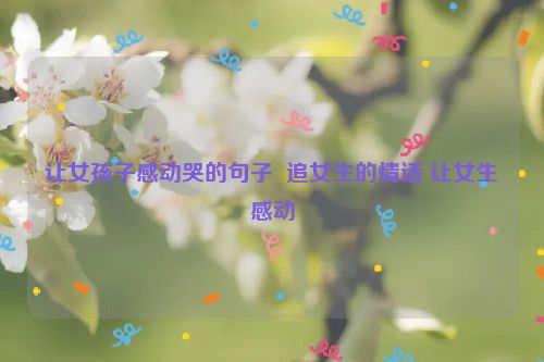 让女孩子感动哭的句子  追女生的情话 让女生感动