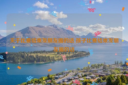 关于比赛结束发朋友圈的话 孩子比赛结束发朋友圈的话