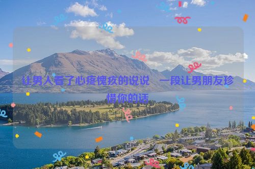让男人看了心疼愧疚的说说   一段让男朋友珍惜你的话