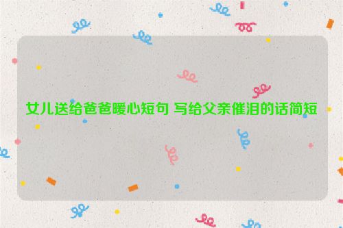 女儿送给爸爸暖心短句 写给父亲催泪的话简短