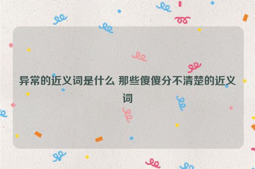 异常的近义词是什么 那些傻傻分不清楚的近义词