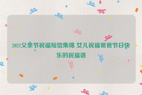 2021父亲节祝福短信集锦 女儿祝福爸爸节日快乐的祝福语