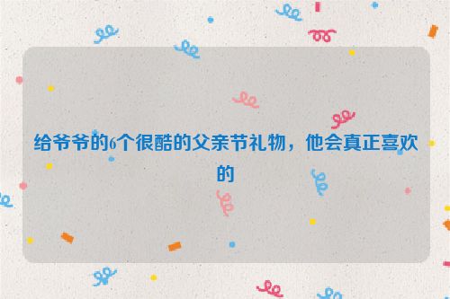 给爷爷的6个很酷的父亲节礼物，他会真正喜欢的