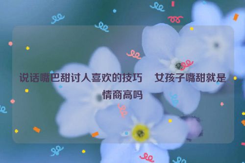 说话嘴巴甜讨人喜欢的技巧    女孩子嘴甜就是情商高吗