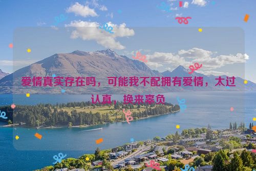 爱情真实存在吗，可能我不配拥有爱情，太过认真，换来辜负