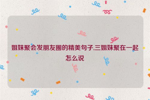 姐妹聚会发朋友圈的精美句子,三姐妹聚在一起怎么说