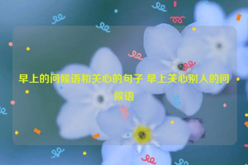 早上的问候语和关心的句子 早上关心别人的问候语
